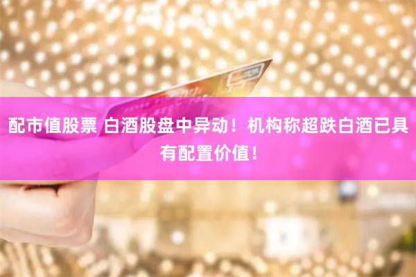 配市值股票 白酒股盘中异动！机构称超跌白酒已具有配置价值！