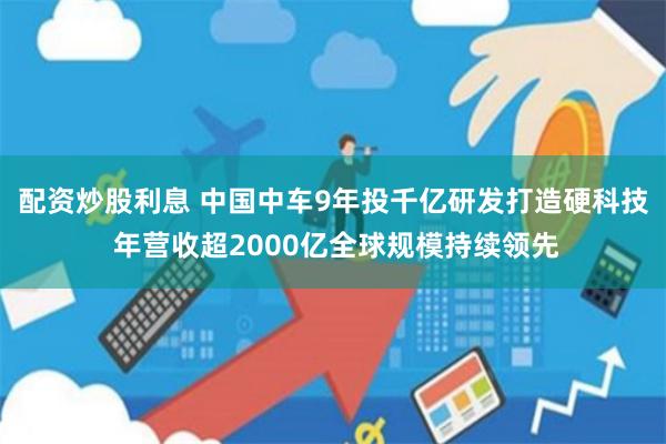 配资炒股利息 中国中车9年投千亿研发打造硬科技 年营收超2000亿全球规模持续领先