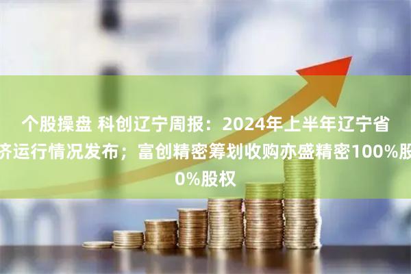 个股操盘 科创辽宁周报：2024年上半年辽宁省经济运行情况发布；富创精密筹划收购亦盛精密100%股权