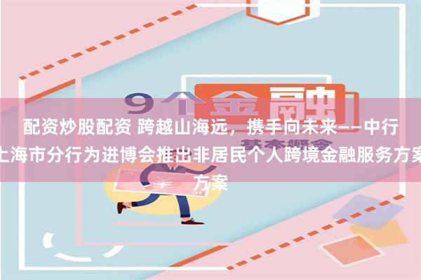 配资炒股配资 跨越山海远，携手向未来——中行上海市分行为进博会推出非居民个人跨境金融服务方案