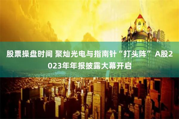 股票操盘时间 聚灿光电与指南针“打头阵” A股2023年年报披露大幕开启