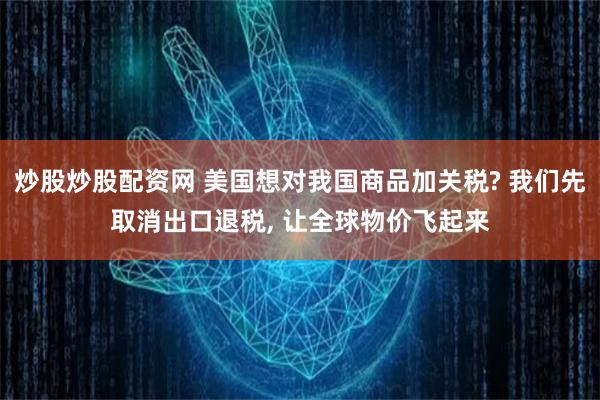 炒股炒股配资网 美国想对我国商品加关税? 我们先取消出口退税, 让全球物价飞起来