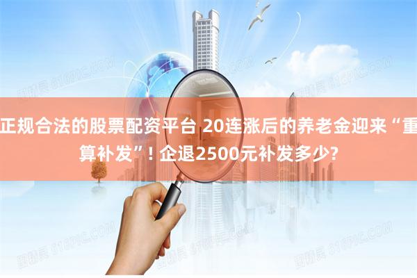 正规合法的股票配资平台 20连涨后的养老金迎来“重算补发”! 企退2500元补发多少?