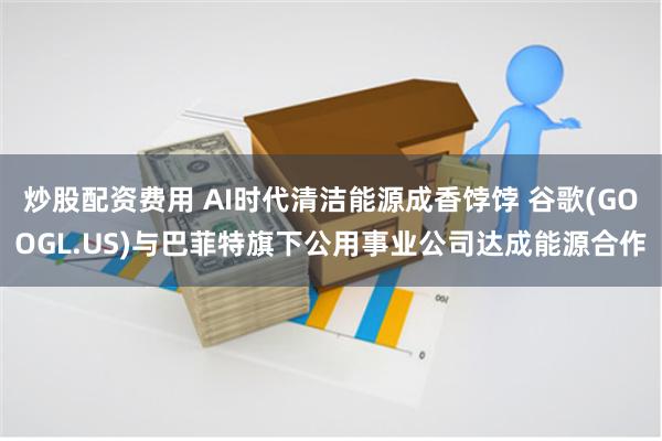 炒股配资费用 AI时代清洁能源成香饽饽 谷歌(GOOGL.US)与巴菲特旗下公用事业公司达成能源合作