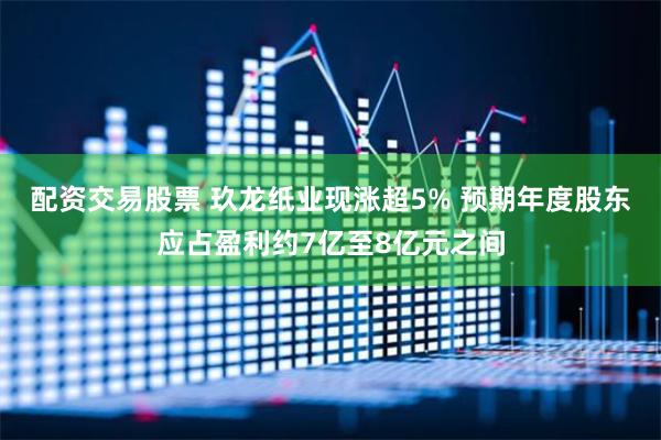 配资交易股票 玖龙纸业现涨超5% 预期年度股东应占盈利约7亿至8亿元之间