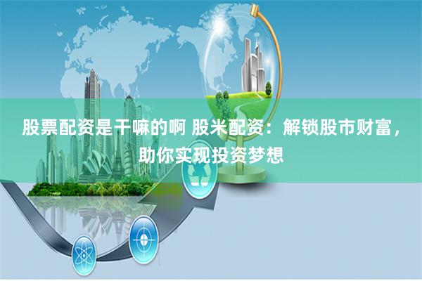 股票配资是干嘛的啊 股米配资：解锁股市财富，助你实现投资梦想
