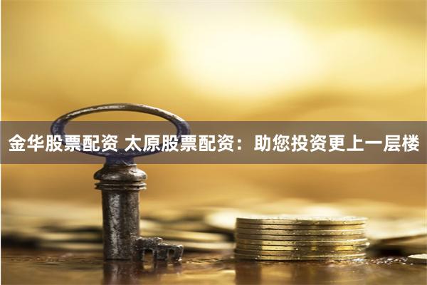 金华股票配资 太原股票配资：助您投资更上一层楼