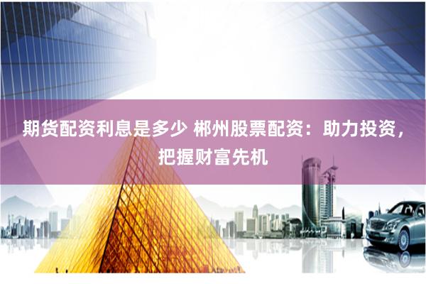 期货配资利息是多少 郴州股票配资：助力投资，把握财富先机