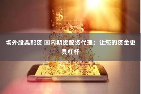 场外股票配资 国内期货配资代理：让您的资金更具杠杆