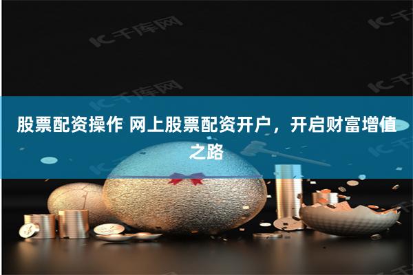 股票配资操作 网上股票配资开户，开启财富增值之路