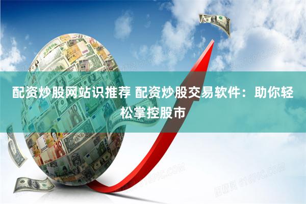 配资炒股网站识推荐 配资炒股交易软件：助你轻松掌控股市