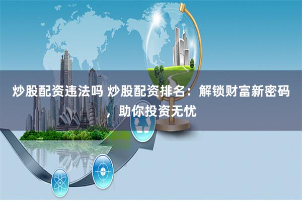 炒股配资违法吗 炒股配资排名：解锁财富新密码，助你投资无忧