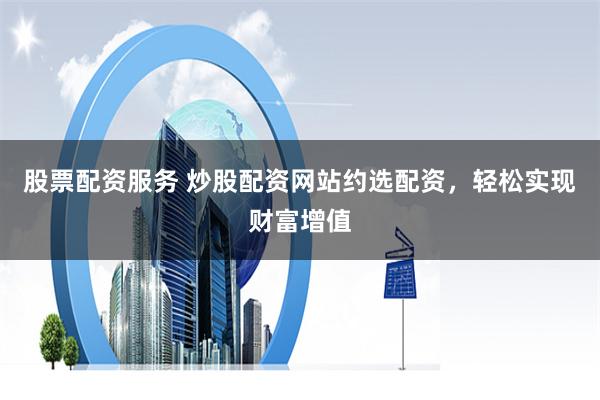 股票配资服务 炒股配资网站约选配资，轻松实现财富增值