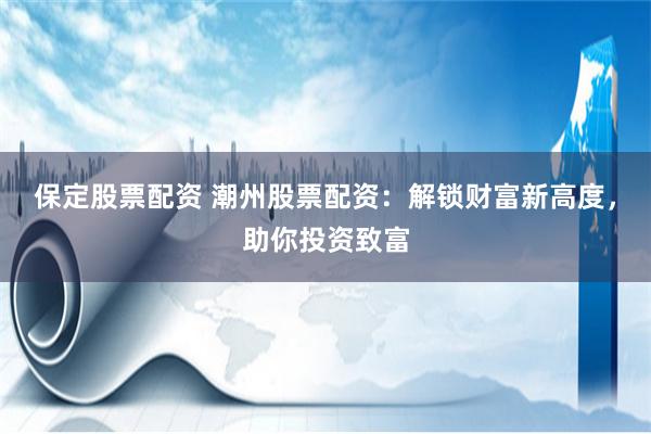 保定股票配资 潮州股票配资：解锁财富新高度，助你投资致富