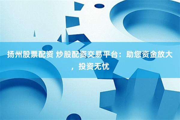 扬州股票配资 炒股配资交易平台：助您资金放大，投资无忧