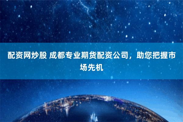 配资网炒股 成都专业期货配资公司，助您把握市场先机