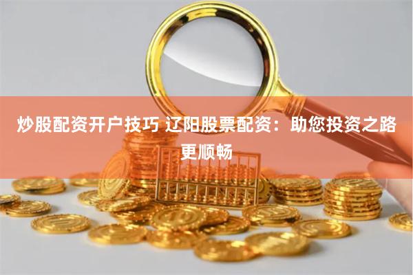 炒股配资开户技巧 辽阳股票配资：助您投资之路更顺畅