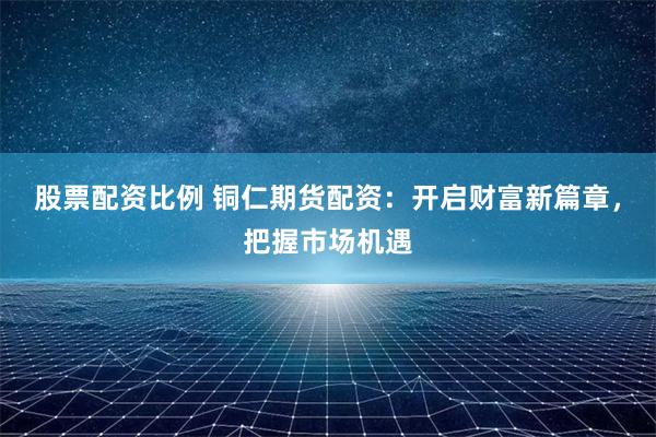 股票配资比例 铜仁期货配资：开启财富新篇章，把握市场机遇