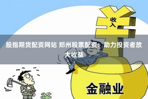 股指期货配资网站 郑州股票配资：助力投资者放大收益