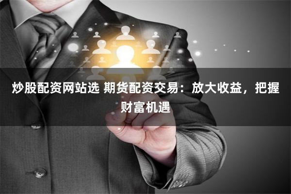 炒股配资网站选 期货配资交易：放大收益，把握财富机遇