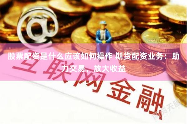 股票配资是什么应该如何操作 期货配资业务：助力交易，放大收益