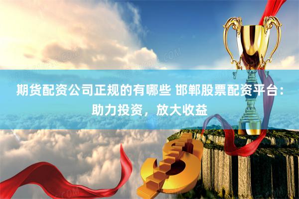 期货配资公司正规的有哪些 邯郸股票配资平台：助力投资，放大收益