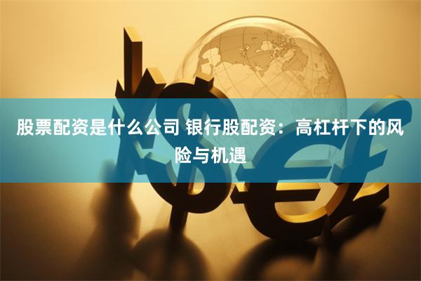 股票配资是什么公司 银行股配资：高杠杆下的风险与机遇