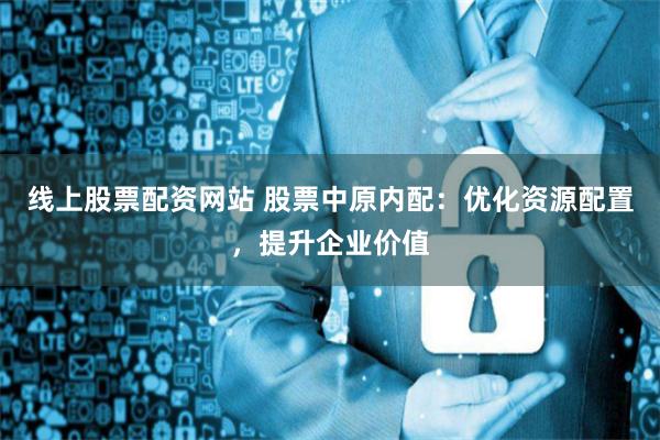 线上股票配资网站 股票中原内配：优化资源配置，提升企业价值