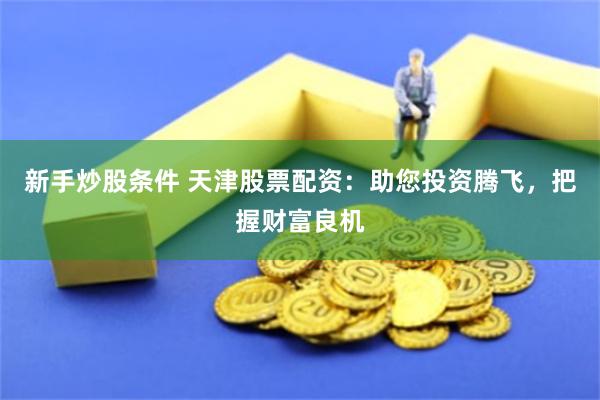 新手炒股条件 天津股票配资：助您投资腾飞，把握财富良机
