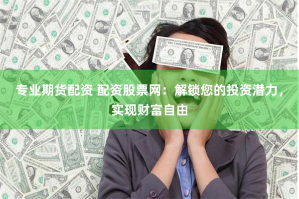 专业期货配资 配资股票网：解锁您的投资潜力，实现财富自由