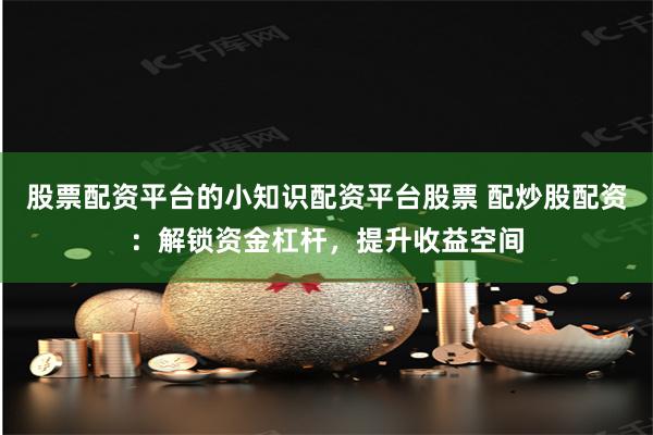 股票配资平台的小知识配资平台股票 配炒股配资：解锁资金杠杆，提升收益空间