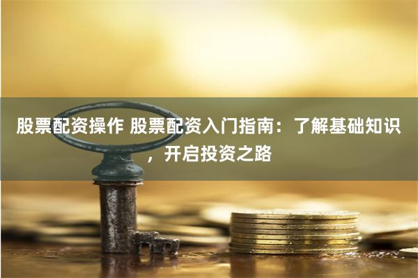 股票配资操作 股票配资入门指南：了解基础知识，开启投资之路