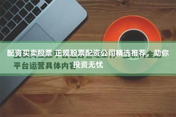 配资买卖股票 正规股票配资公司精选推荐，助你投资无忧