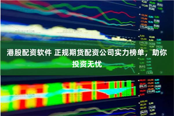 港股配资软件 正规期货配资公司实力榜单，助你投资无忧