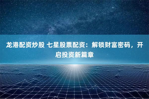 龙港配资炒股 七星股票配资：解锁财富密码，开启投资新篇章