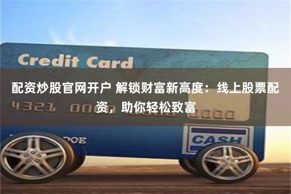 配资炒股官网开户 解锁财富新高度：线上股票配资，助你轻松致富