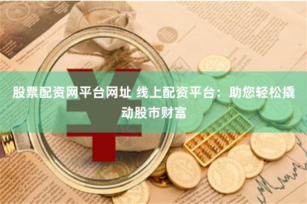股票配资网平台网址 线上配资平台：助您轻松撬动股市财富