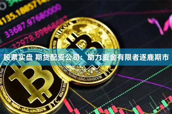 股票实盘 期货配资公司：助力资金有限者逐鹿期市