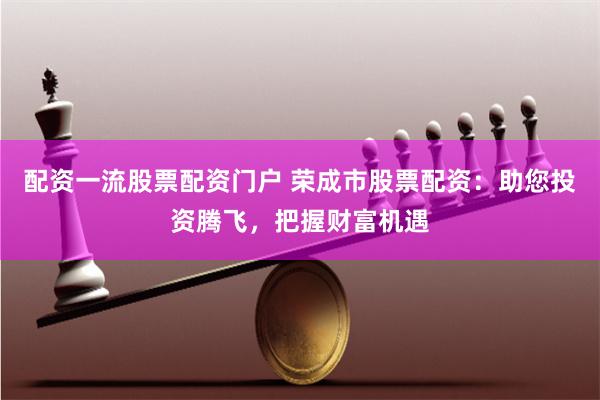 配资一流股票配资门户 荣成市股票配资：助您投资腾飞，把握财富机遇