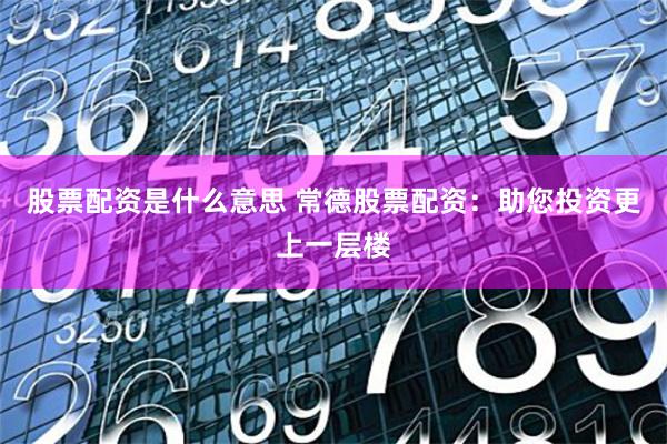 股票配资是什么意思 常德股票配资:助您投资更上一层楼