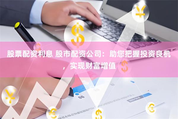 股票配资利息 股市配资公司:助您把握投资良机,实现财富增值
