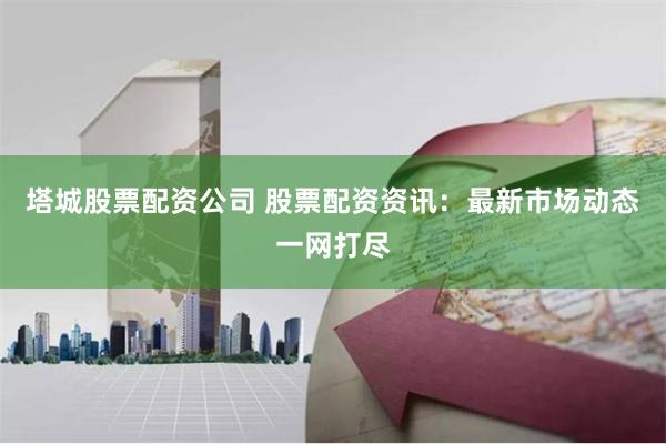 塔城股票配资公司 股票配资资讯:最新市场动态一网打尽