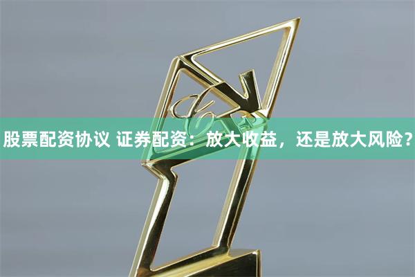 股票配资协议 证券配资:放大收益,还是放大风险?